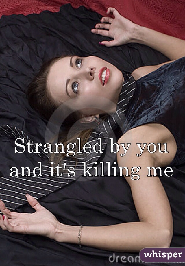 Strangled by you and it's killing me 