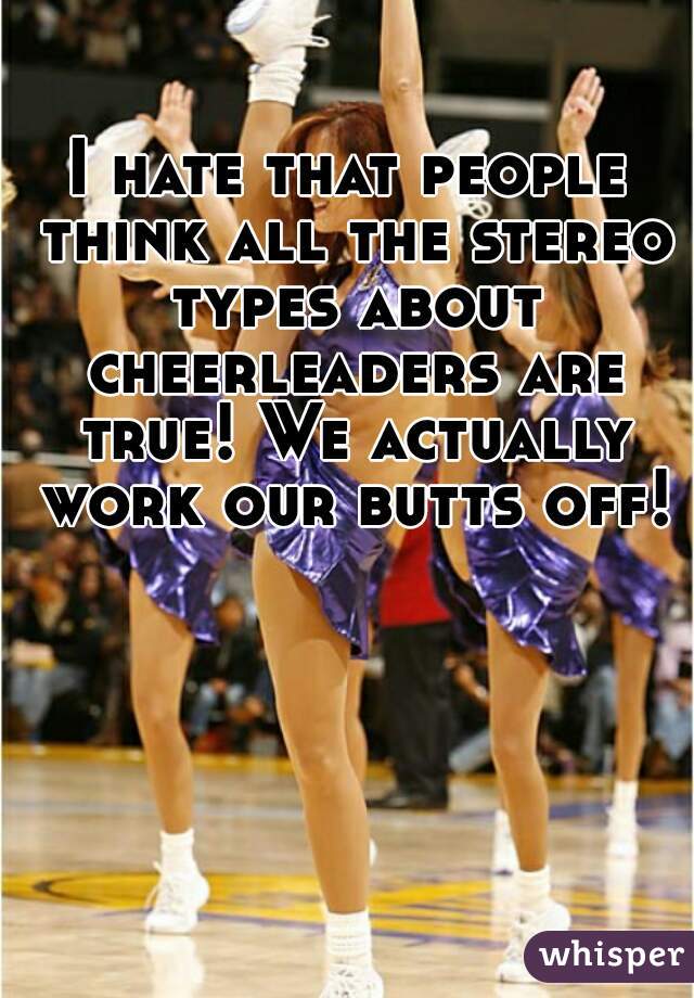 I hate that people think all the stereo types about cheerleaders are true! We actually work our butts off!
