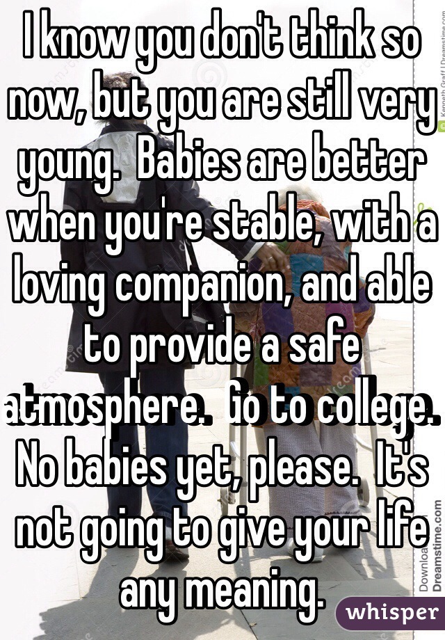 I know you don't think so now, but you are still very young.  Babies are better when you're stable, with a loving companion, and able to provide a safe atmosphere.  Go to college.  No babies yet, please.  It's not going to give your life any meaning.