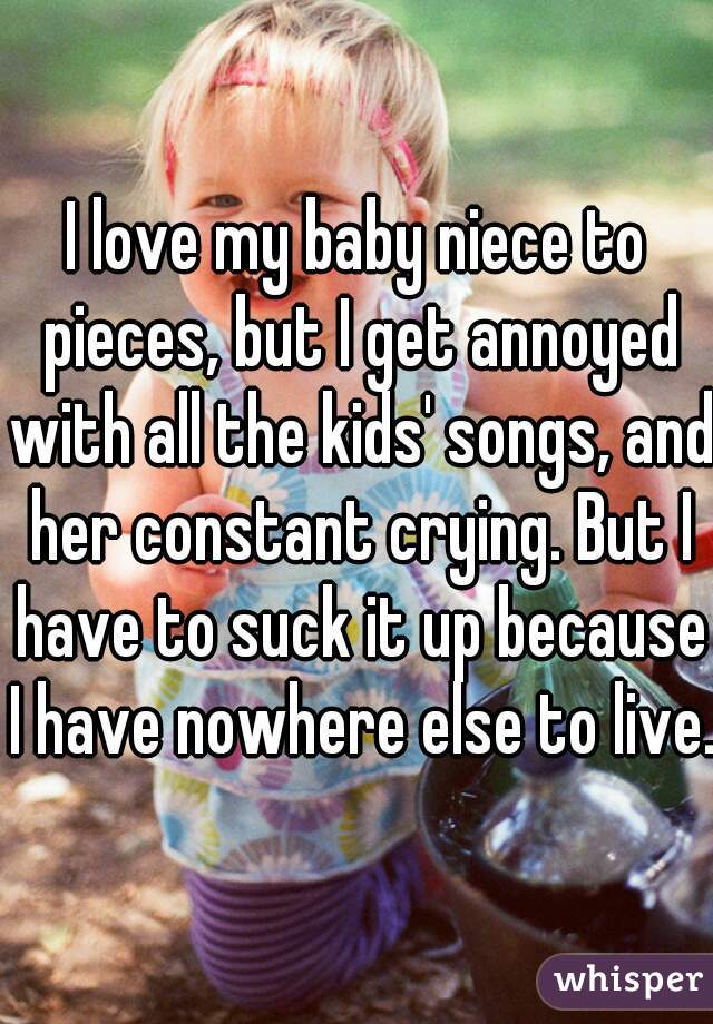 I love my baby niece to pieces, but I get annoyed with all the kids' songs, and her constant crying. But I have to suck it up because I have nowhere else to live.