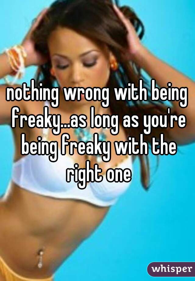 nothing wrong with being freaky...as long as you're being freaky with the right one