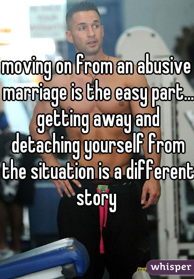 moving on from an abusive marriage is the easy part... getting away and detaching yourself from the situation is a different story 