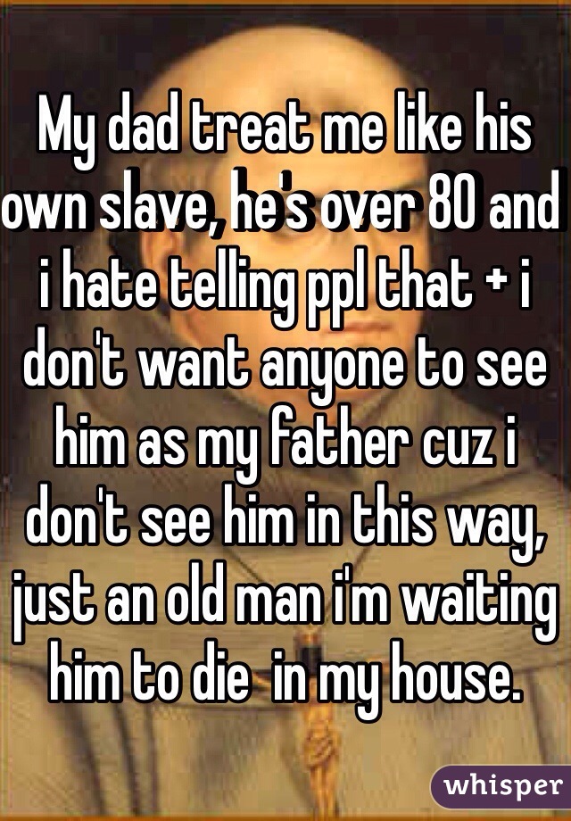 My dad treat me like his own slave, he's over 80 and i hate telling ppl that + i don't want anyone to see him as my father cuz i don't see him in this way, just an old man i'm waiting him to die  in my house. 