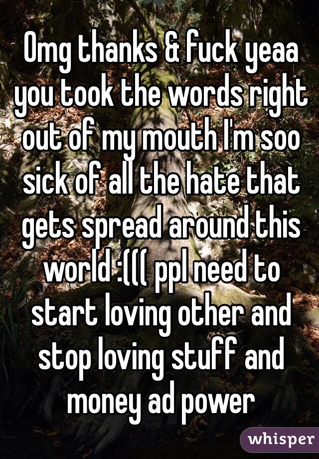 Omg thanks & fuck yeaa you took the words right out of my mouth I'm soo sick of all the hate that gets spread around this world :((( ppl need to start loving other and stop loving stuff and money ad power 