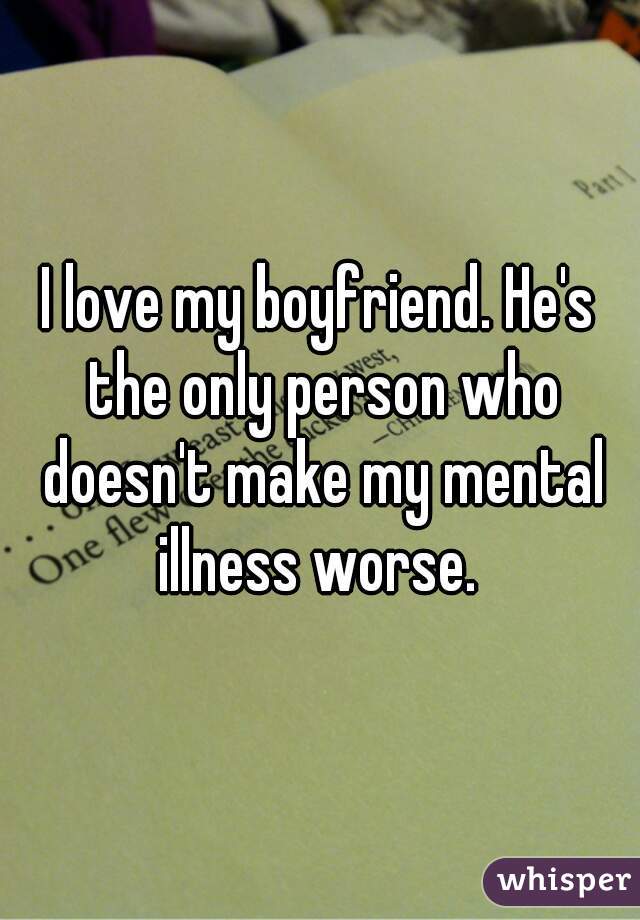 I love my boyfriend. He's the only person who doesn't make my mental illness worse. 