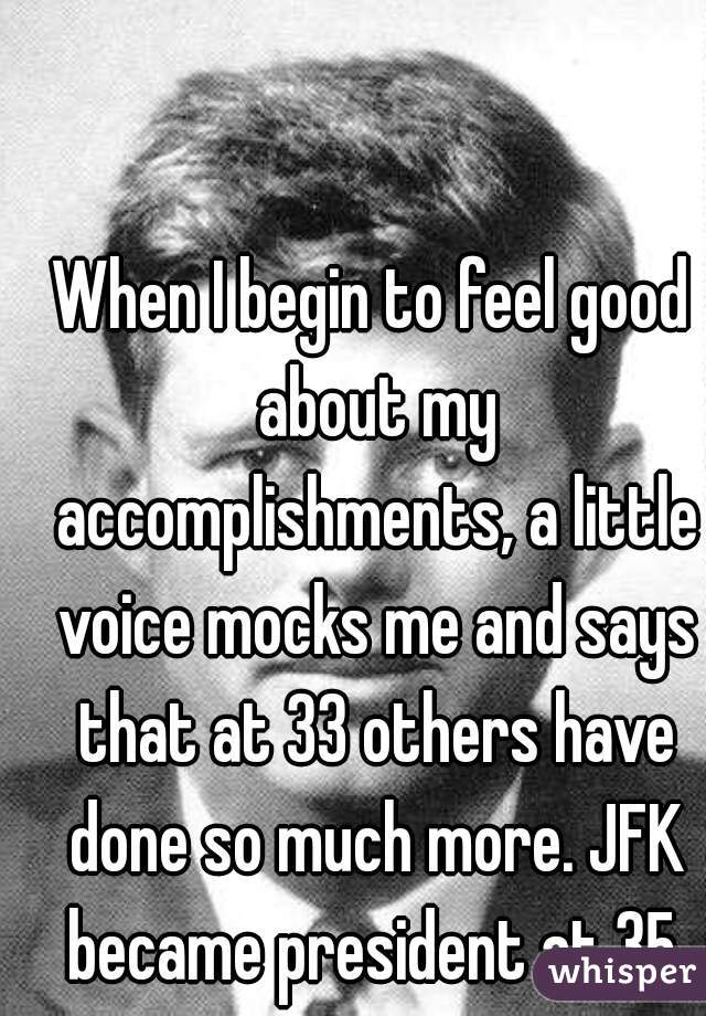 When I begin to feel good about my accomplishments, a little voice mocks me and says that at 33 others have done so much more. JFK became president at 35.