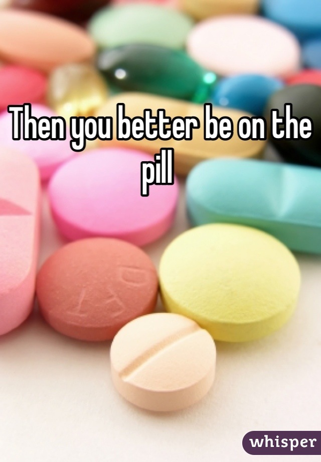 Then you better be on the pill 