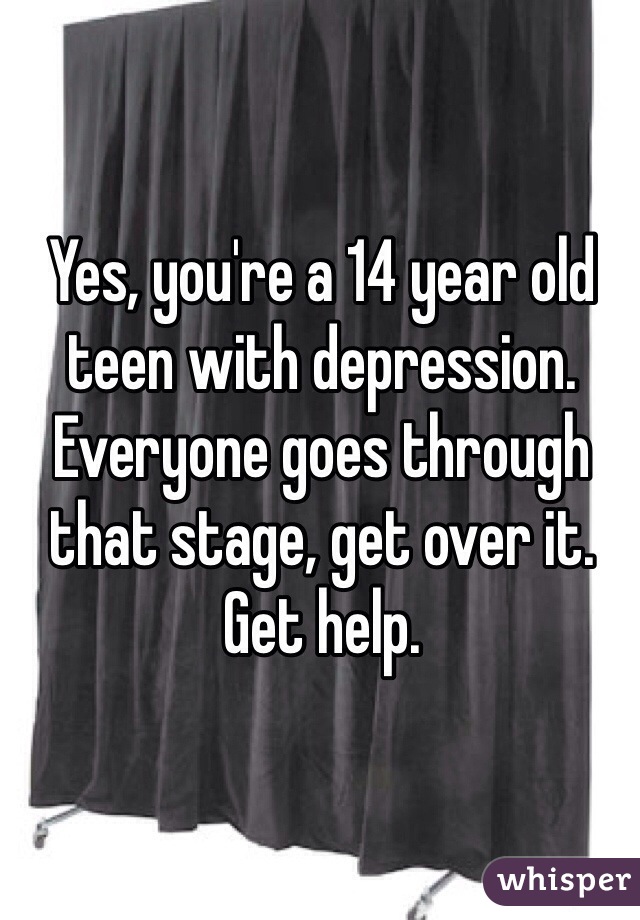 Yes, you're a 14 year old teen with depression. Everyone goes through that stage, get over it. Get help. 