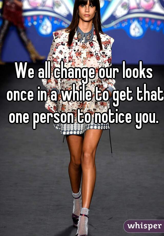We all change our looks once in a while to get that one person to notice you. 
