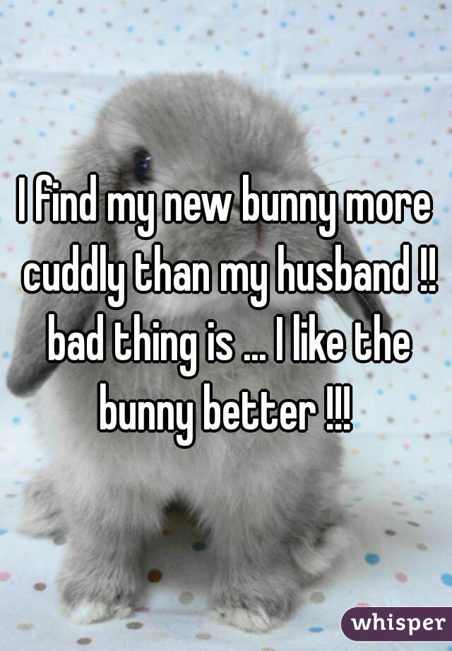 I find my new bunny more cuddly than my husband !! bad thing is ... I like the bunny better !!! 