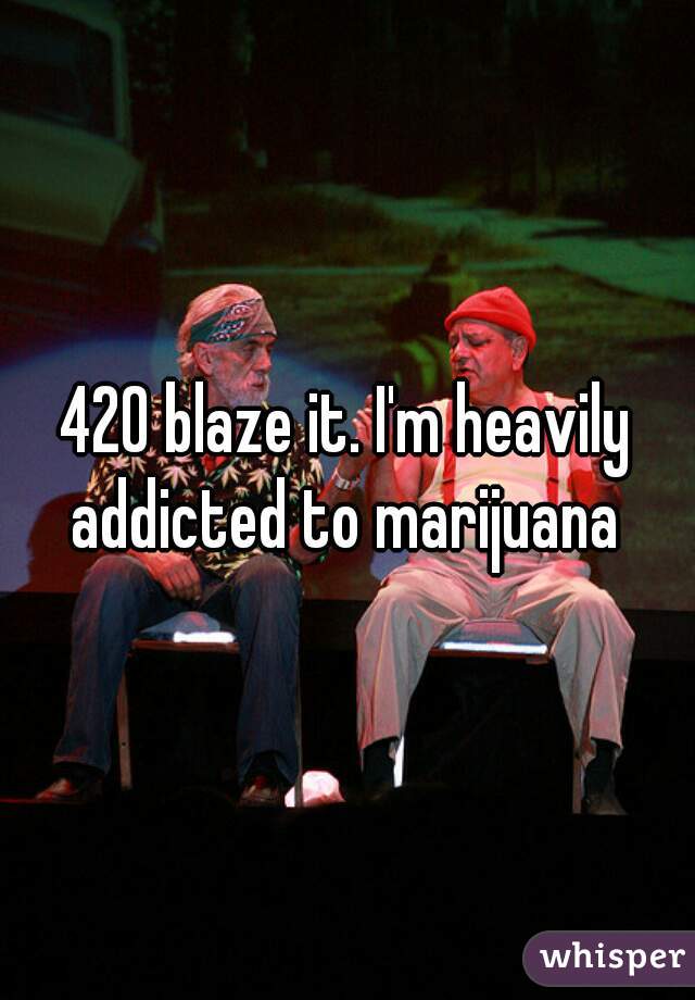 420 blaze it. I'm heavily addicted to marijuana 