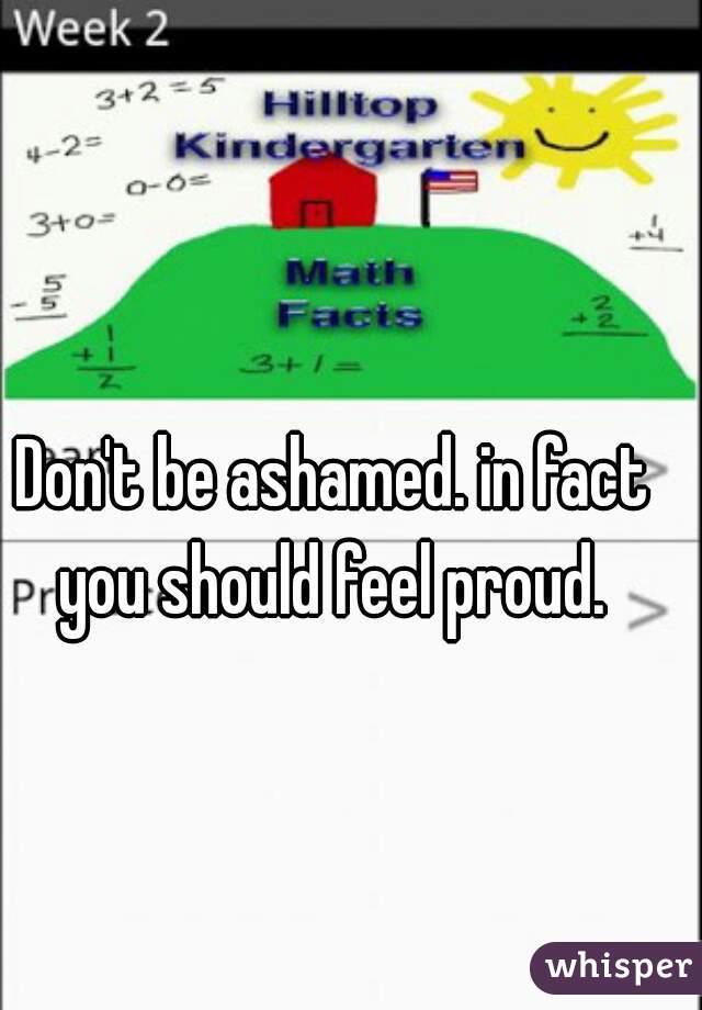 Don't be ashamed. in fact you should feel proud. 