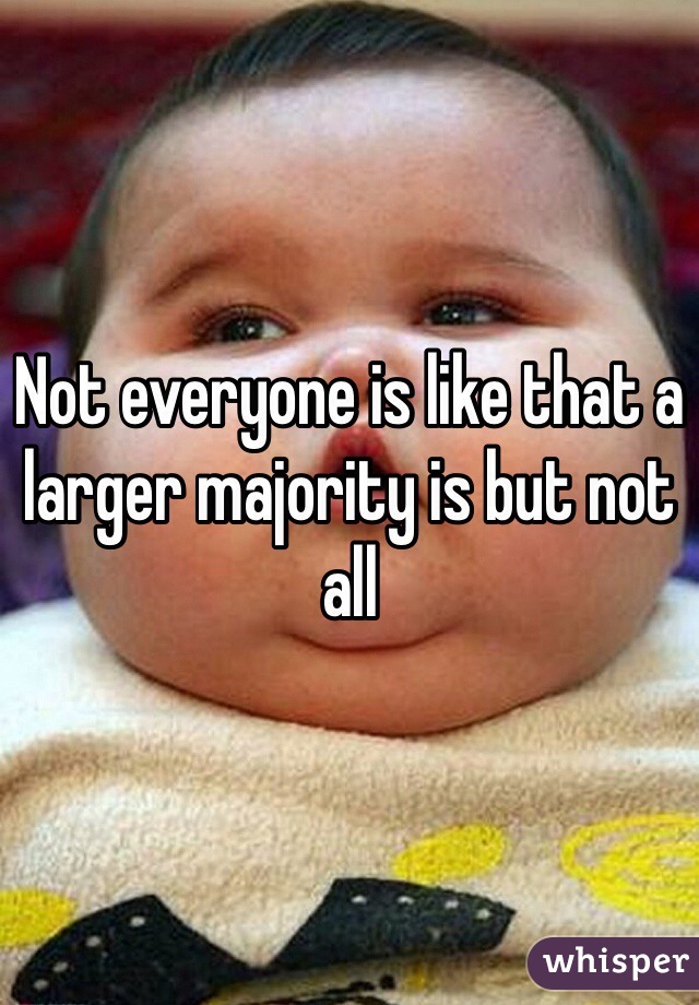 Not everyone is like that a larger majority is but not all 