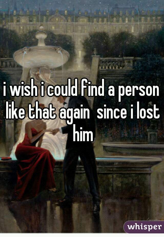 i wish i could find a person like that again  since i lost him