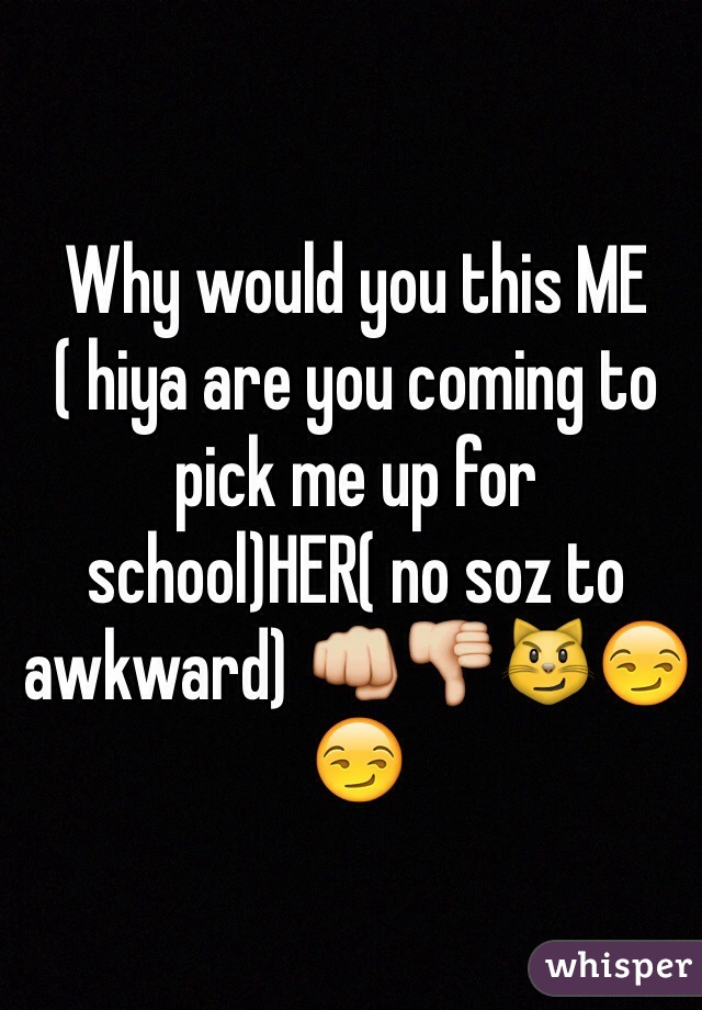 Why would you this ME ( hiya are you coming to pick me up for school)HER( no soz to awkward) 👊👎😼😏😏