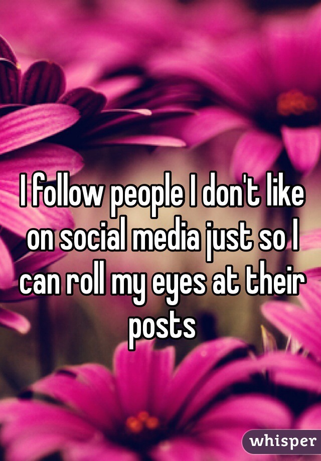 I follow people I don't like on social media just so I can roll my eyes at their posts