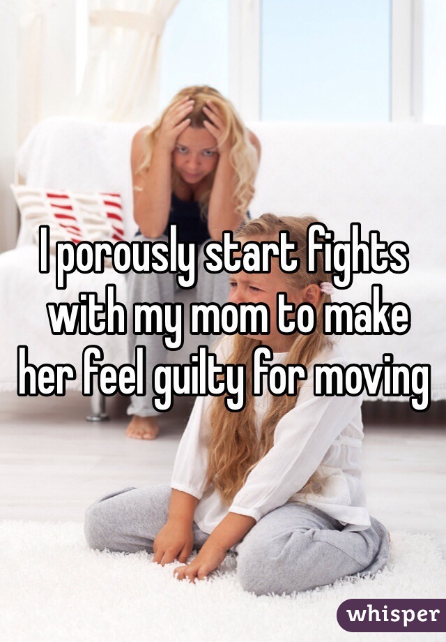 I porously start fights
 with my mom to make her feel guilty for moving  
