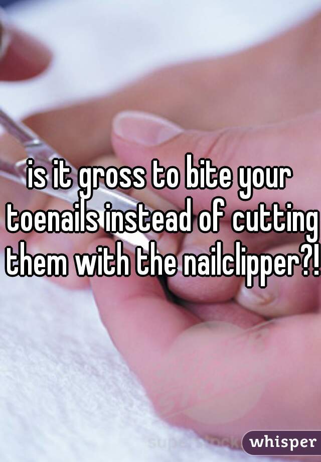 is it gross to bite your toenails instead of cutting them with the nailclipper?!