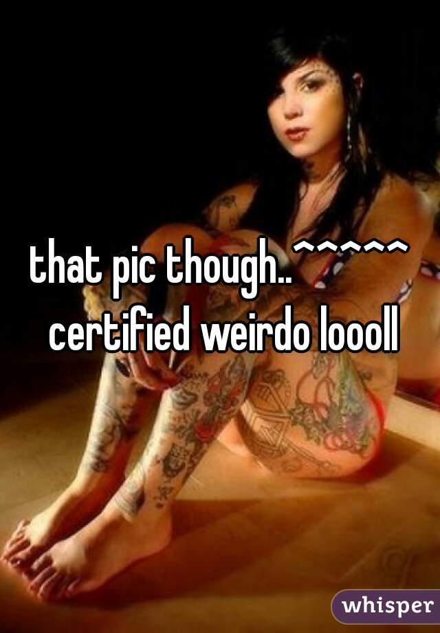that pic though..^^^^^ certified weirdo loooll