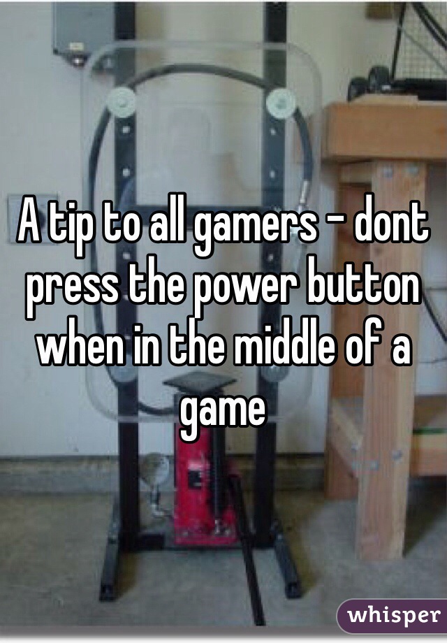 A tip to all gamers - dont press the power button when in the middle of a game