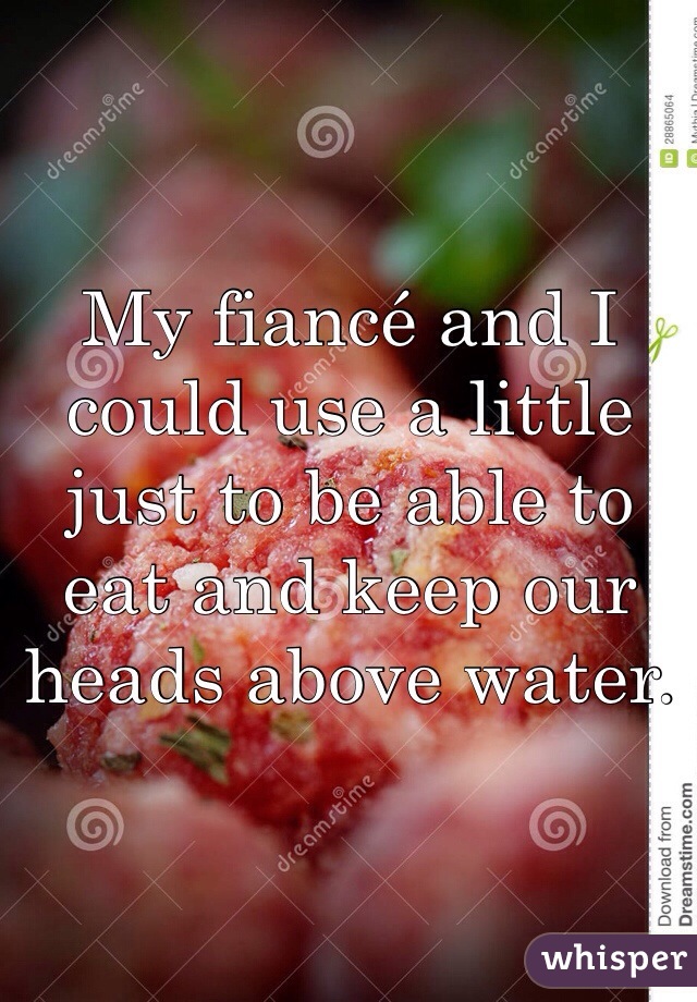 My fiancé and I could use a little just to be able to eat and keep our heads above water.