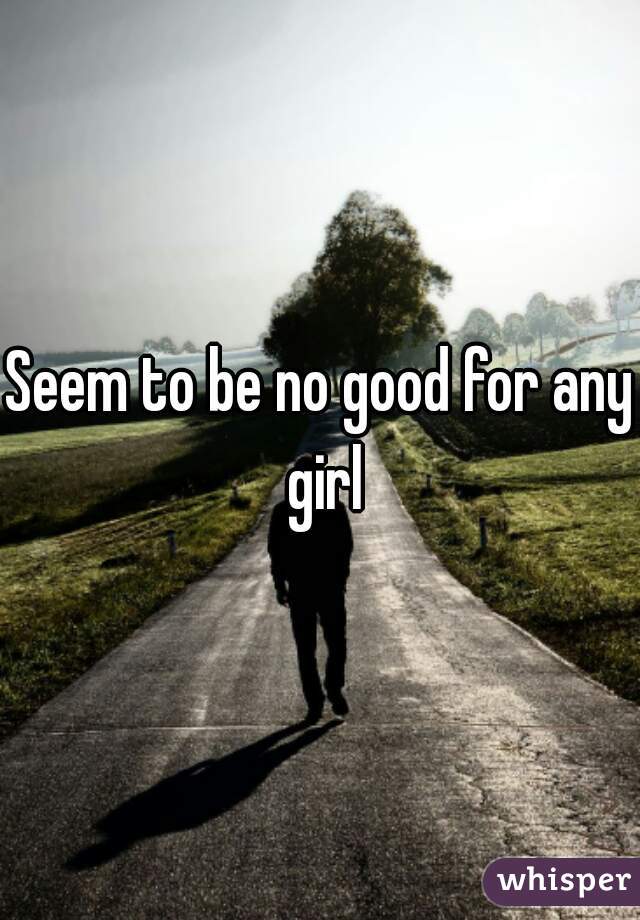 Seem to be no good for any girl