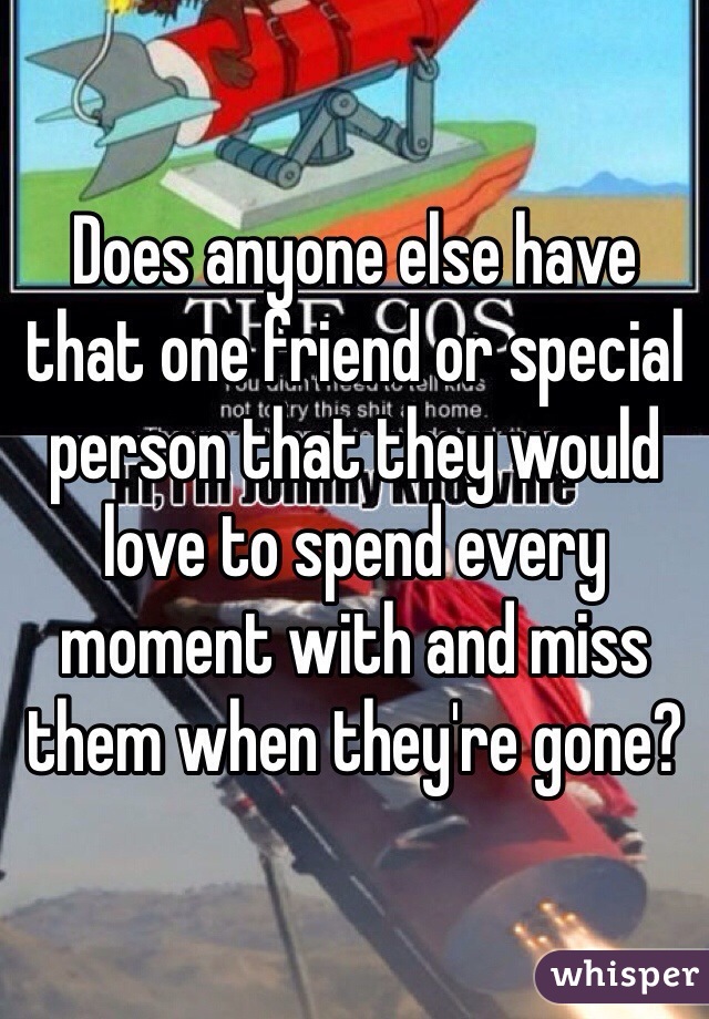 Does anyone else have that one friend or special person that they would love to spend every moment with and miss them when they're gone?
