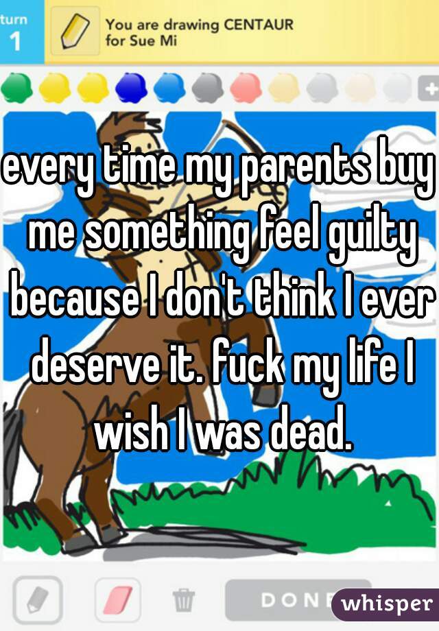 every time my parents buy me something feel guilty because I don't think I ever deserve it. fuck my life I wish I was dead.