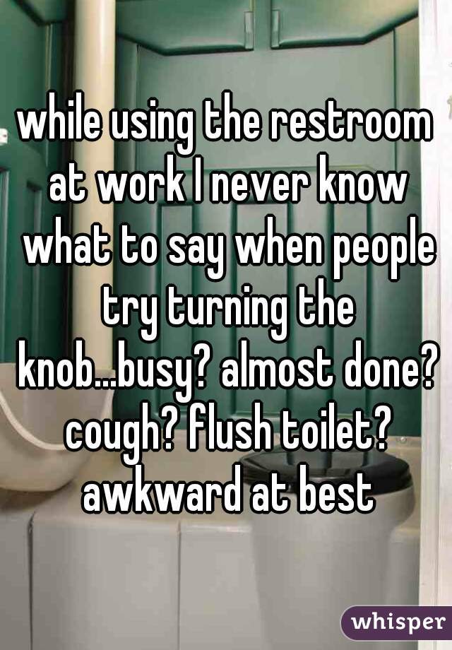 while using the restroom at work I never know what to say when people try turning the knob...busy? almost done? cough? flush toilet? awkward at best