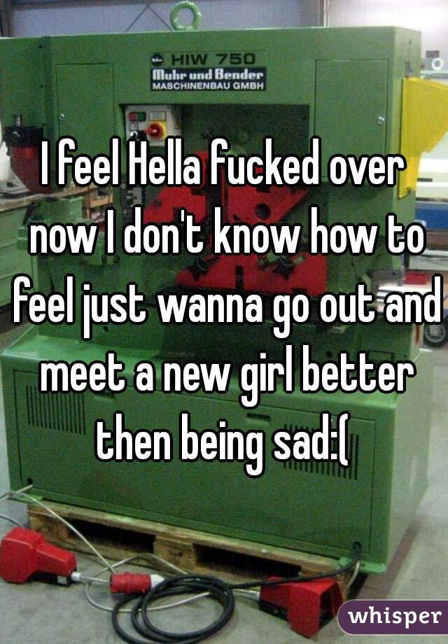 I feel Hella fucked over now I don't know how to feel just wanna go out and meet a new girl better then being sad:( 