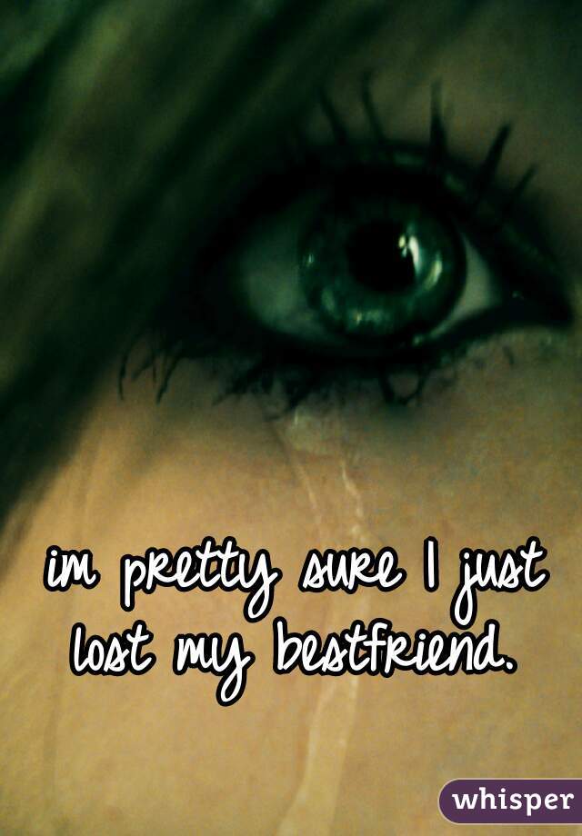 im pretty sure I just lost my bestfriend. 