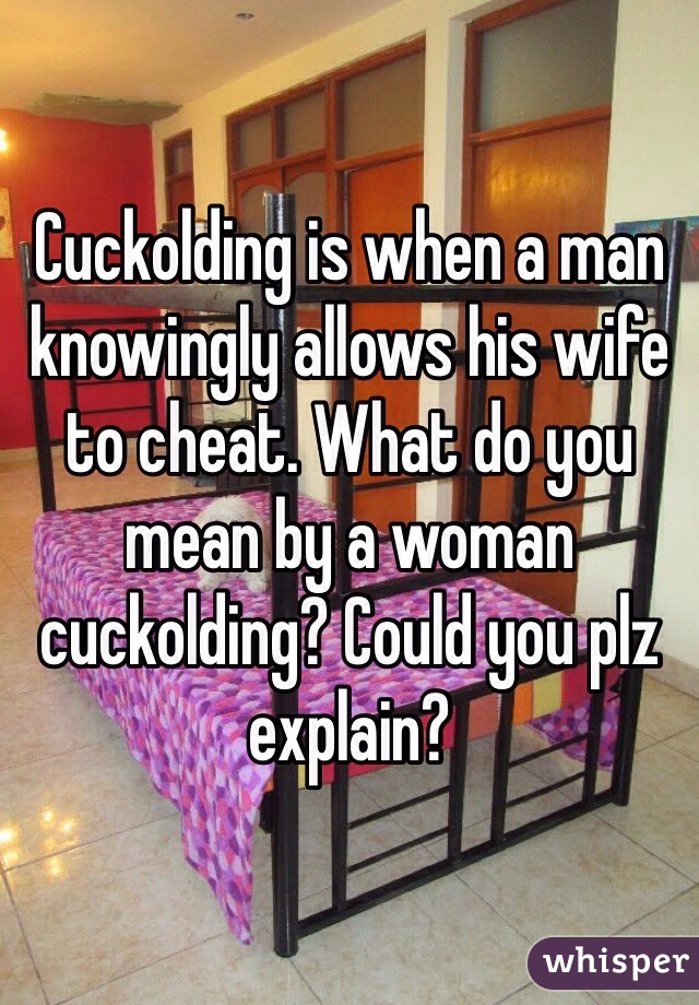 Cuckolding is when a man knowingly allows his wife to cheat. What do you mean by a woman cuckolding? Could you plz explain?