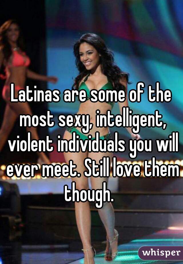 Latinas are some of the most sexy, intelligent, violent individuals you will ever meet. Still love them though.  