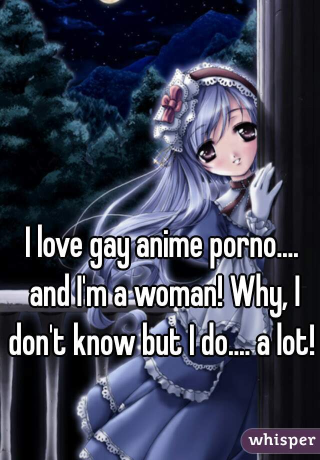 I love gay anime porno.... and I'm a woman! Why, I don't know but I do.... a lot! 