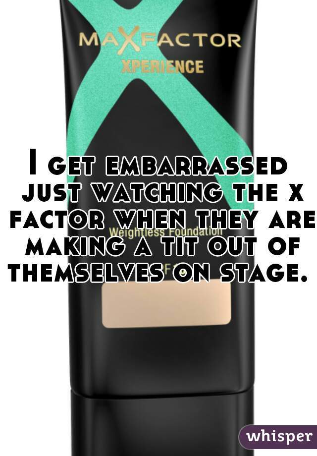 I get embarrassed just watching the x factor when they are making a tit out of themselves on stage.  