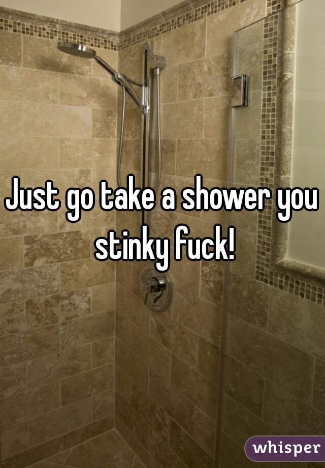 Just go take a shower you stinky fuck!