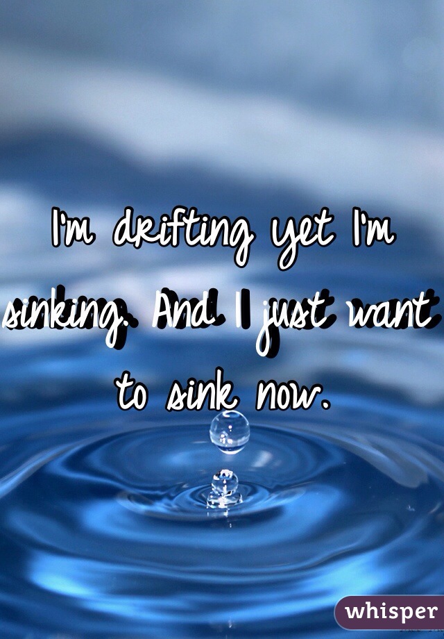 I'm drifting yet I'm sinking. And I just want to sink now.