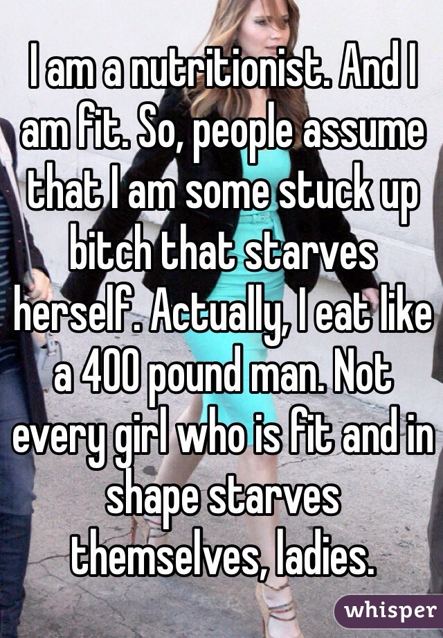 I am a nutritionist. And I am fit. So, people assume that I am some stuck up bitch that starves herself. Actually, I eat like a 400 pound man. Not every girl who is fit and in shape starves themselves, ladies.