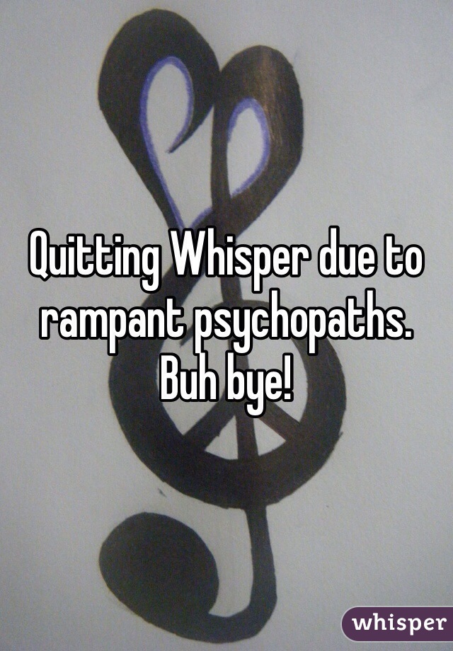 Quitting Whisper due to rampant psychopaths.  Buh bye!