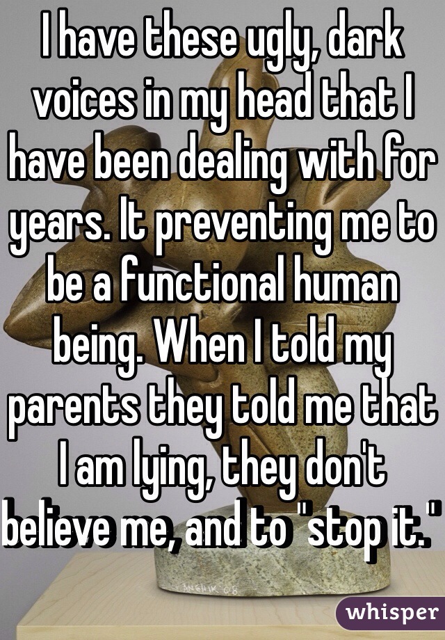 I have these ugly, dark voices in my head that I have been dealing with for years. It preventing me to be a functional human being. When I told my parents they told me that I am lying, they don't believe me, and to "stop it." 