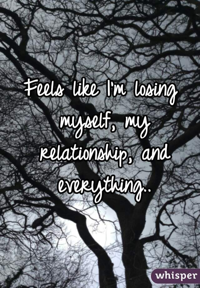 Feels like I'm losing myself, my relationship, and everything..