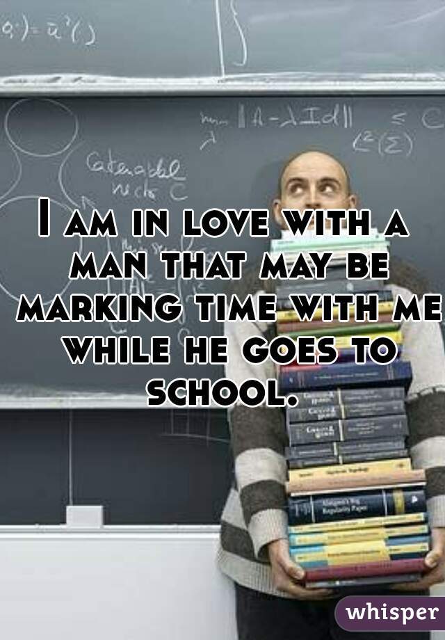 I am in love with a man that may be marking time with me while he goes to school. 