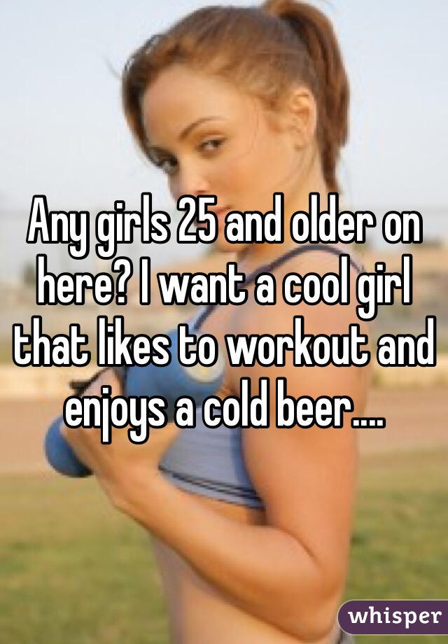 Any girls 25 and older on here? I want a cool girl that likes to workout and enjoys a cold beer.... 