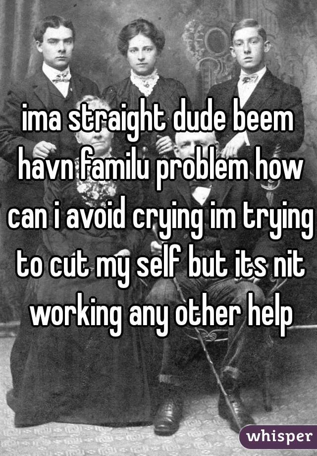 ima straight dude beem havn familu problem how can i avoid crying im trying to cut my self but its nit working any other help