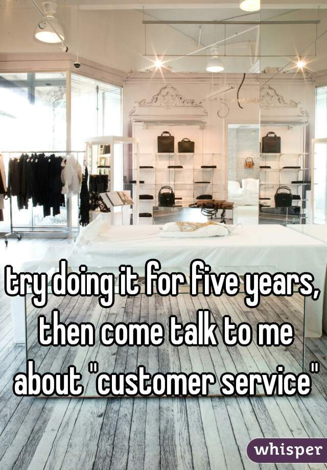 try doing it for five years, then come talk to me about "customer service"