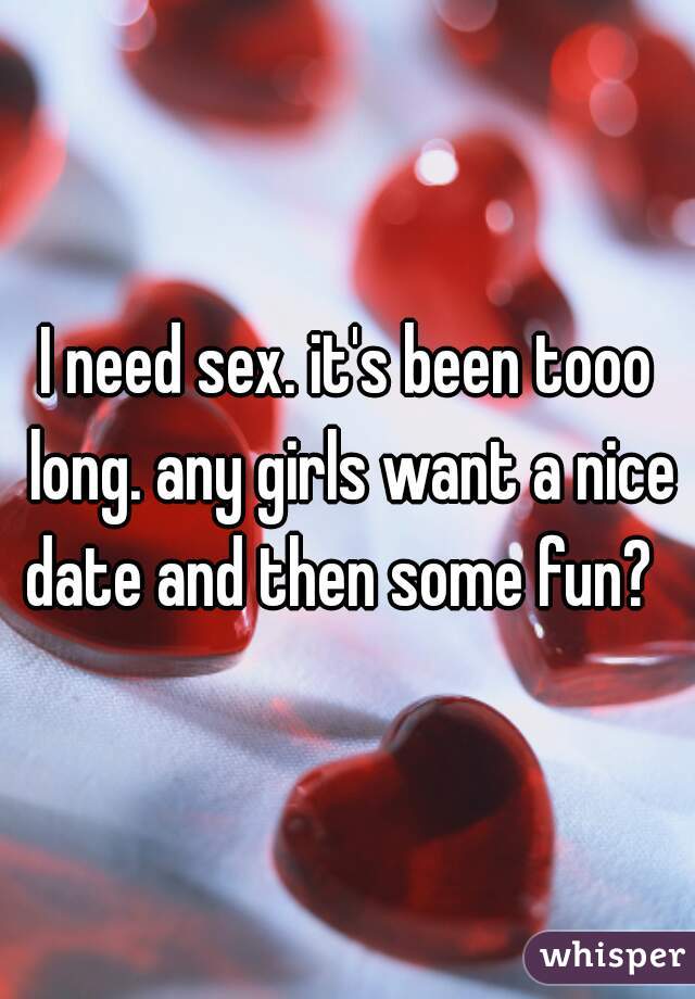 I need sex. it's been tooo long. any girls want a nice date and then some fun?  