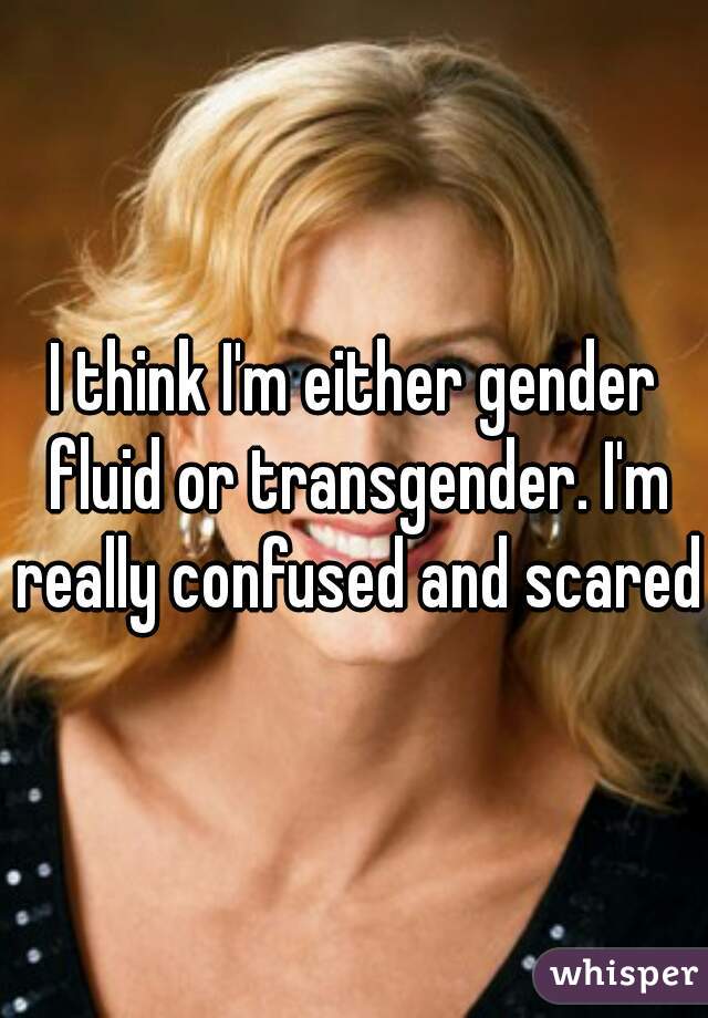 I think I'm either gender fluid or transgender. I'm really confused and scared.