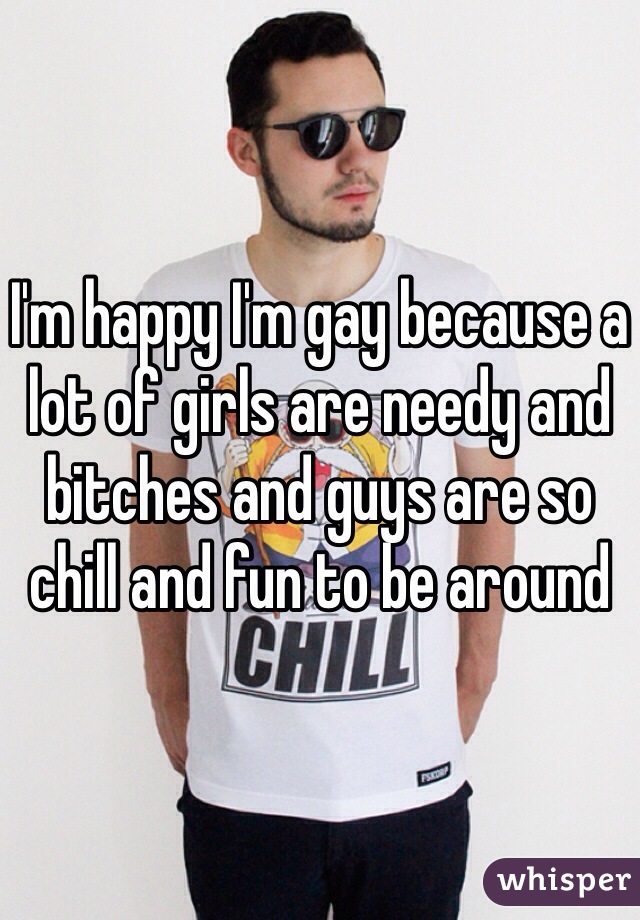 I'm happy I'm gay because a lot of girls are needy and bitches and guys are so chill and fun to be around 
