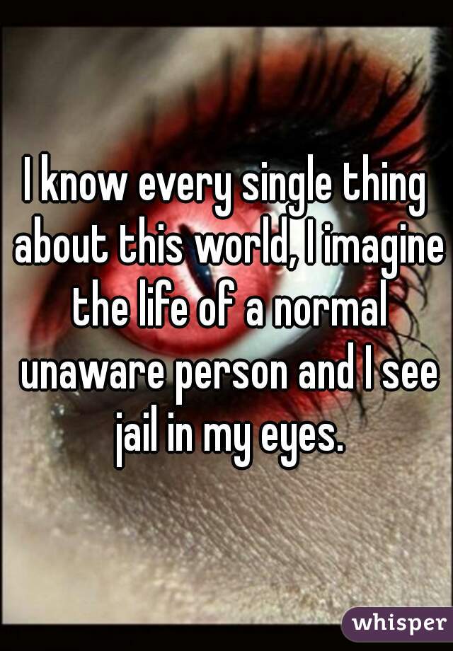 I know every single thing about this world, I imagine the life of a normal unaware person and I see jail in my eyes.