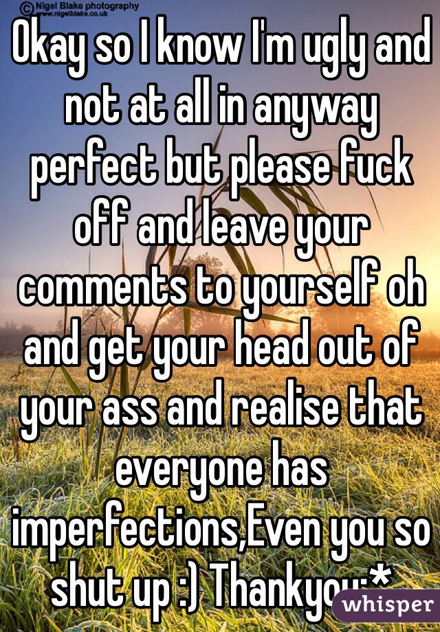 Okay so I know I'm ugly and not at all in anyway perfect but please fuck off and leave your comments to yourself oh and get your head out of your ass and realise that everyone has imperfections,Even you so shut up :) Thankyou:* 